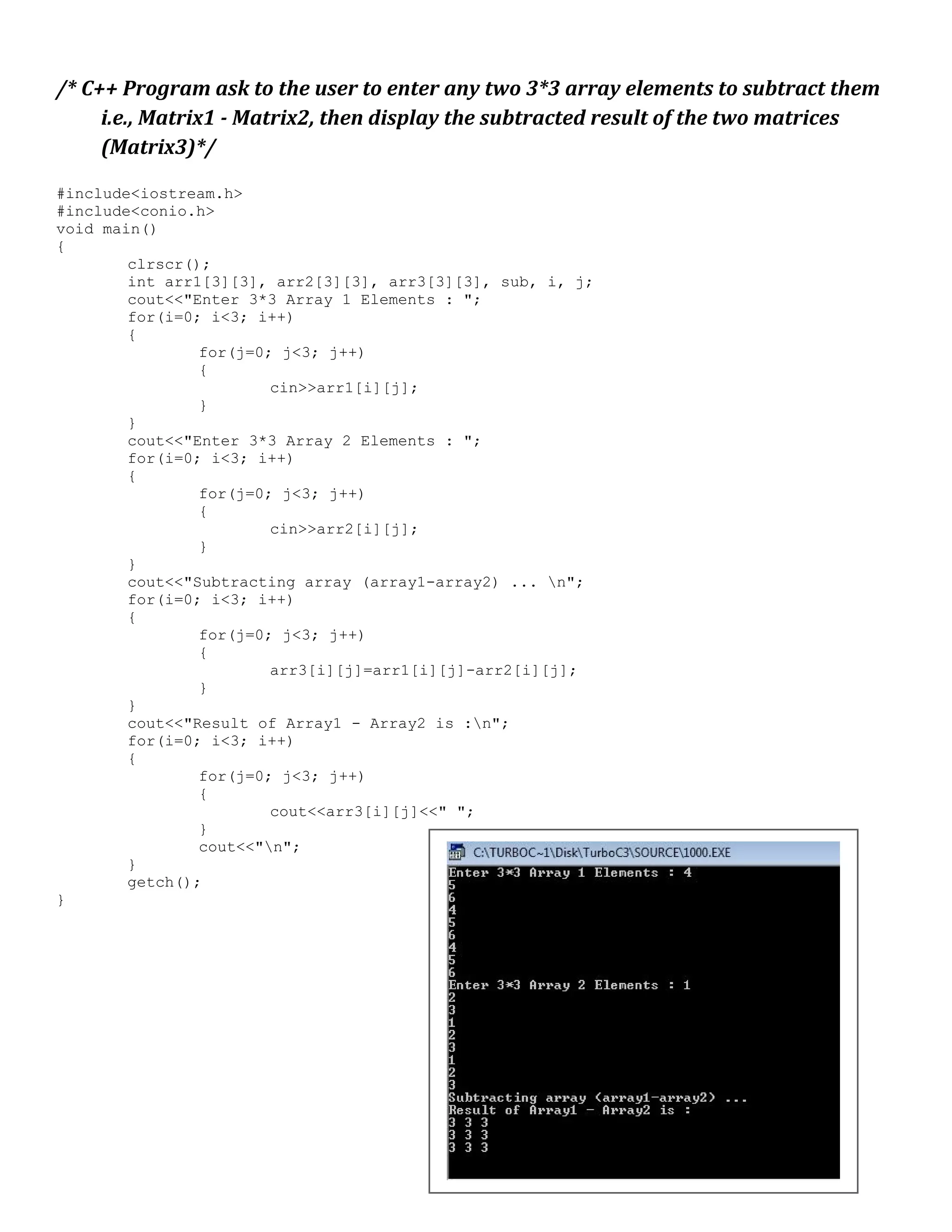 /* C++ Program ask to the user to enter any two 3*3 array elements to subtract them i.e., Matrix1 - Matrix2, then display the subtracted result of the two matrices (Matrix3)*/ #include<iostream.h> #include<conio.h> void main() { clrscr(); int arr1[3][3], arr2[3][3], arr3[3][3], sub, i, j; cout<<"Enter 3*3 Array 1 Elements : "; for(i=0; i<3; i++) { for(j=0; j<3; j++) { cin>>arr1[i][j]; } } cout<<"Enter 3*3 Array 2 Elements : "; for(i=0; i<3; i++) { for(j=0; j<3; j++) { cin>>arr2[i][j]; } } cout<<"Subtracting array (array1-array2) ... n"; for(i=0; i<3; i++) { for(j=0; j<3; j++) { arr3[i][j]=arr1[i][j]-arr2[i][j]; } } cout<<"Result of Array1 - Array2 is :n"; for(i=0; i<3; i++) { for(j=0; j<3; j++) { cout<<arr3[i][j]<<" "; } cout<<"n"; } getch(); } 