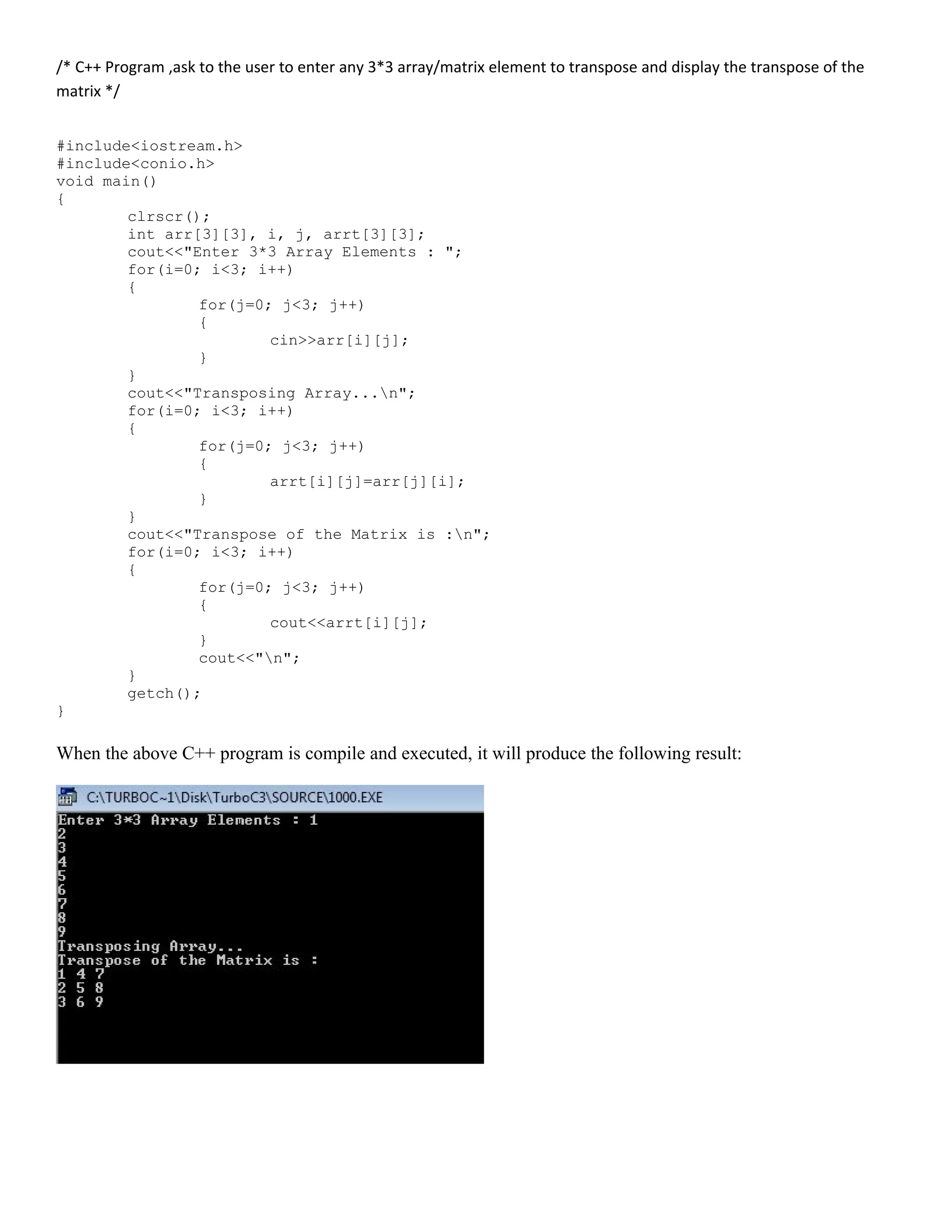 /* C++ Program ,ask to the user to enter any 3*3 array/matrix element to transpose and display the transpose of the matrix */ #include<iostream.h> #include<conio.h> void main() { clrscr(); int arr[3][3], i, j, arrt[3][3]; cout<<"Enter 3*3 Array Elements : "; for(i=0; i<3; i++) { for(j=0; j<3; j++) { cin>>arr[i][j]; } } cout<<"Transposing Array...n"; for(i=0; i<3; i++) { for(j=0; j<3; j++) { arrt[i][j]=arr[j][i]; } } cout<<"Transpose of the Matrix is :n"; for(i=0; i<3; i++) { for(j=0; j<3; j++) { cout<<arrt[i][j]; } cout<<"n"; } getch(); } When the above C++ program is compile and executed, it will produce the following result: 