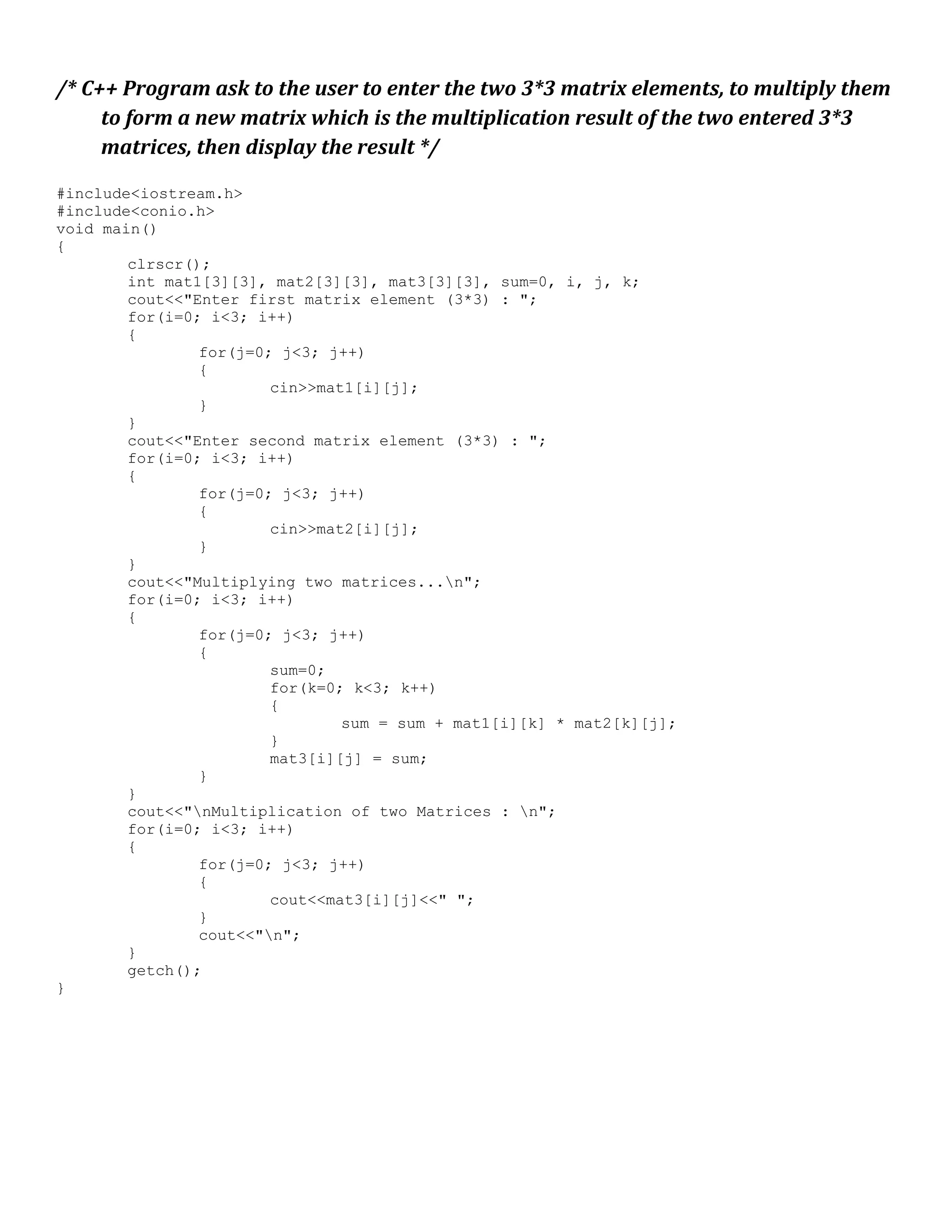 /* C++ Program ask to the user to enter the two 3*3 matrix elements, to multiply them to form a new matrix which is the multiplication result of the two entered 3*3 matrices, then display the result */ #include<iostream.h> #include<conio.h> void main() { clrscr(); int mat1[3][3], mat2[3][3], mat3[3][3], sum=0, i, j, k; cout<<"Enter first matrix element (3*3) : "; for(i=0; i<3; i++) { for(j=0; j<3; j++) { cin>>mat1[i][j]; } } cout<<"Enter second matrix element (3*3) : "; for(i=0; i<3; i++) { for(j=0; j<3; j++) { cin>>mat2[i][j]; } } cout<<"Multiplying two matrices...n"; for(i=0; i<3; i++) { for(j=0; j<3; j++) { sum=0; for(k=0; k<3; k++) { sum = sum + mat1[i][k] * mat2[k][j]; } mat3[i][j] = sum; } } cout<<"nMultiplication of two Matrices : n"; for(i=0; i<3; i++) { for(j=0; j<3; j++) { cout<<mat3[i][j]<<" "; } cout<<"n"; } getch(); } 