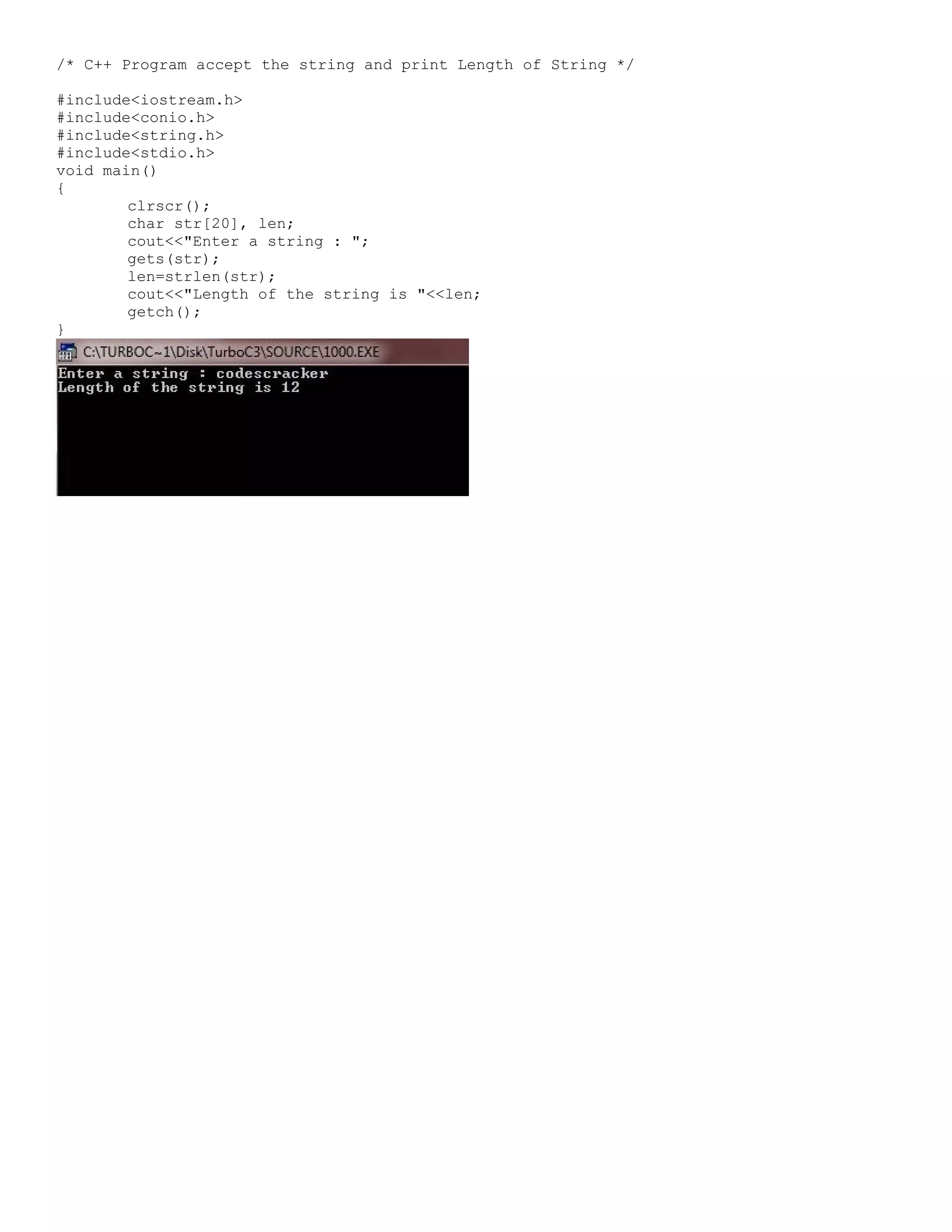 /* C++ Program accept the string and print Length of String */ #include<iostream.h> #include<conio.h> #include<string.h> #include<stdio.h> void main() { clrscr(); char str[20], len; cout<<"Enter a string : "; gets(str); len=strlen(str); cout<<"Length of the string is "<<len; getch(); } 