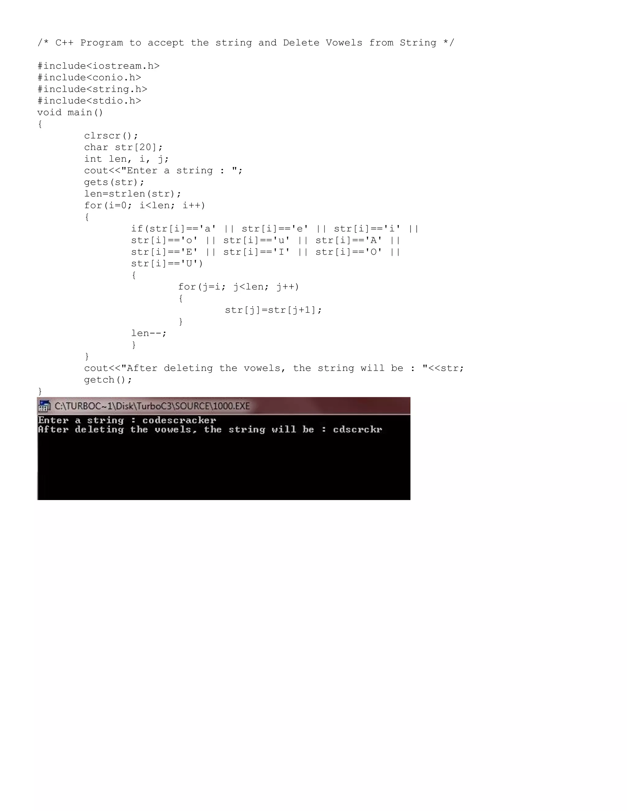 /* C++ Program to accept the string and Delete Vowels from String */ #include<iostream.h> #include<conio.h> #include<string.h> #include<stdio.h> void main() { clrscr(); char str[20]; int len, i, j; cout<<"Enter a string : "; gets(str); len=strlen(str); for(i=0; i<len; i++) { if(str[i]=='a' || str[i]=='e' || str[i]=='i' || str[i]=='o' || str[i]=='u' || str[i]=='A' || str[i]=='E' || str[i]=='I' || str[i]=='O' || str[i]=='U') { for(j=i; j<len; j++) { str[j]=str[j+1]; } len--; } } cout<<"After deleting the vowels, the string will be : "<<str; getch(); } 