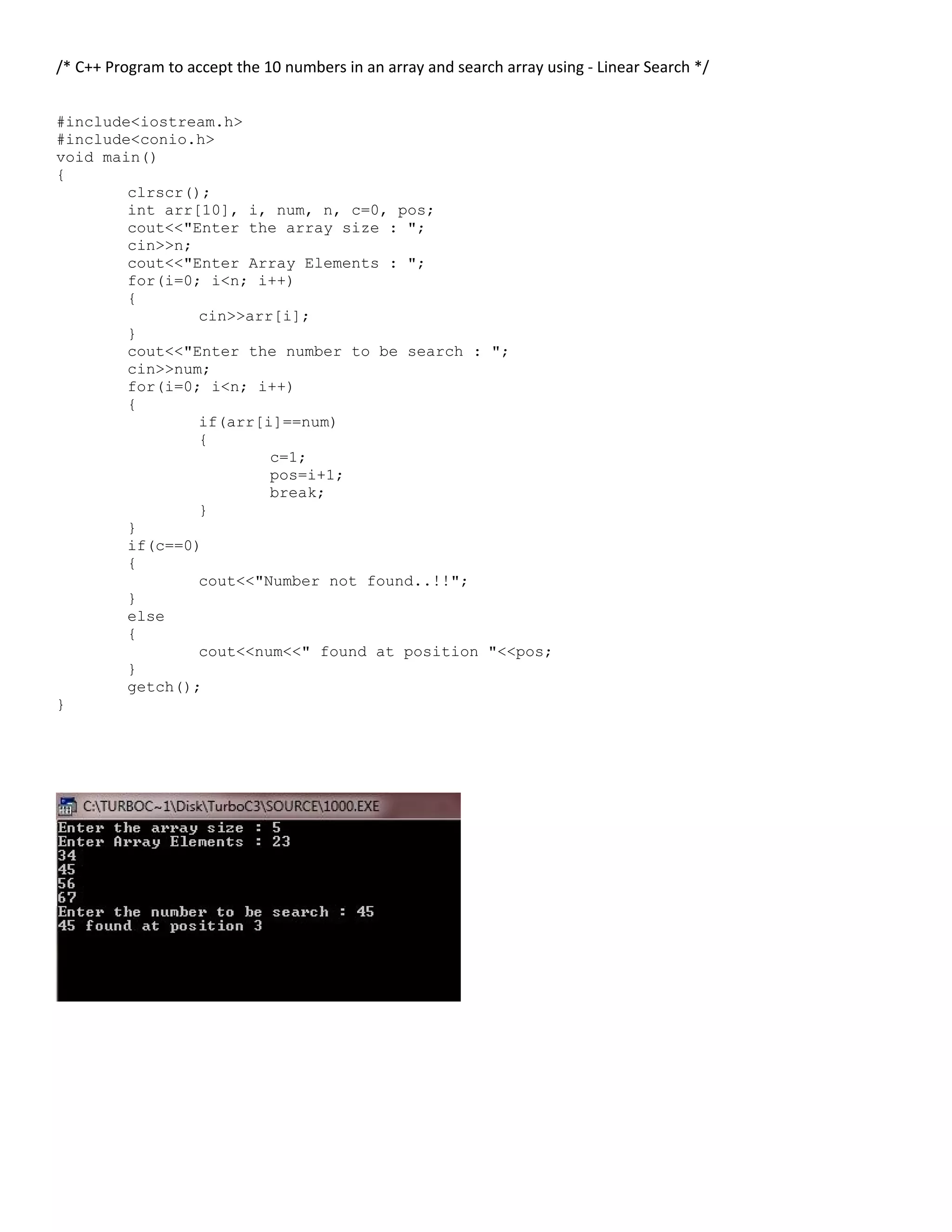 /* C++ Program to accept the 10 numbers in an array and search array using - Linear Search */ #include<iostream.h> #include<conio.h> void main() { clrscr(); int arr[10], i, num, n, c=0, pos; cout<<"Enter the array size : "; cin>>n; cout<<"Enter Array Elements : "; for(i=0; i<n; i++) { cin>>arr[i]; } cout<<"Enter the number to be search : "; cin>>num; for(i=0; i<n; i++) { if(arr[i]==num) { c=1; pos=i+1; break; } } if(c==0) { cout<<"Number not found..!!"; } else { cout<<num<<" found at position "<<pos; } getch(); } 