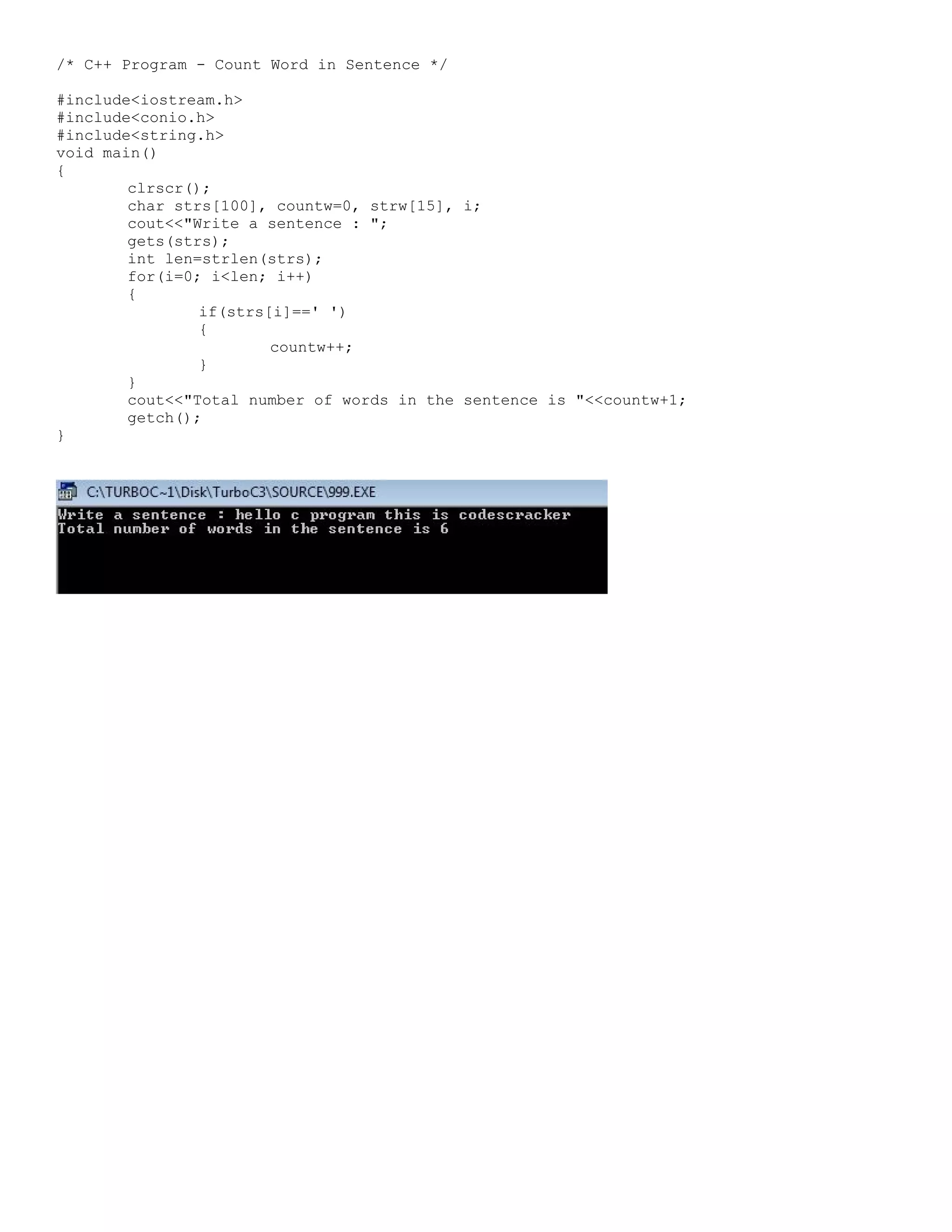 /* C++ Program - Count Word in Sentence */ #include<iostream.h> #include<conio.h> #include<string.h> void main() { clrscr(); char strs[100], countw=0, strw[15], i; cout<<"Write a sentence : "; gets(strs); int len=strlen(strs); for(i=0; i<len; i++) { if(strs[i]==' ') { countw++; } } cout<<"Total number of words in the sentence is "<<countw+1; getch(); } 
