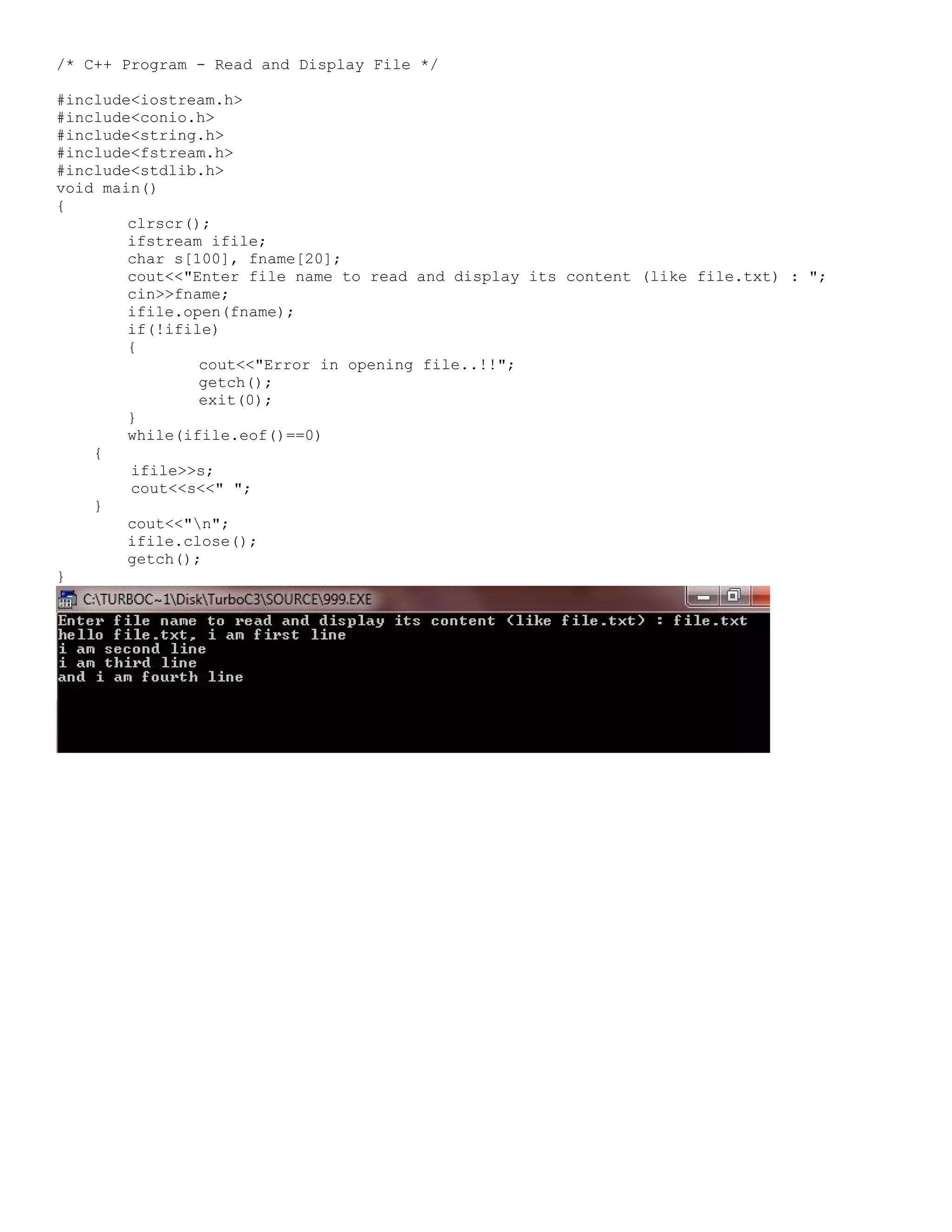 /* C++ Program - Read and Display File */ #include<iostream.h> #include<conio.h> #include<string.h> #include<fstream.h> #include<stdlib.h> void main() { clrscr(); ifstream ifile; char s[100], fname[20]; cout<<"Enter file name to read and display its content (like file.txt) : "; cin>>fname; ifile.open(fname); if(!ifile) { cout<<"Error in opening file..!!"; getch(); exit(0); } while(ifile.eof()==0) { ifile>>s; cout<<s<<" "; } cout<<"n"; ifile.close(); getch(); } 