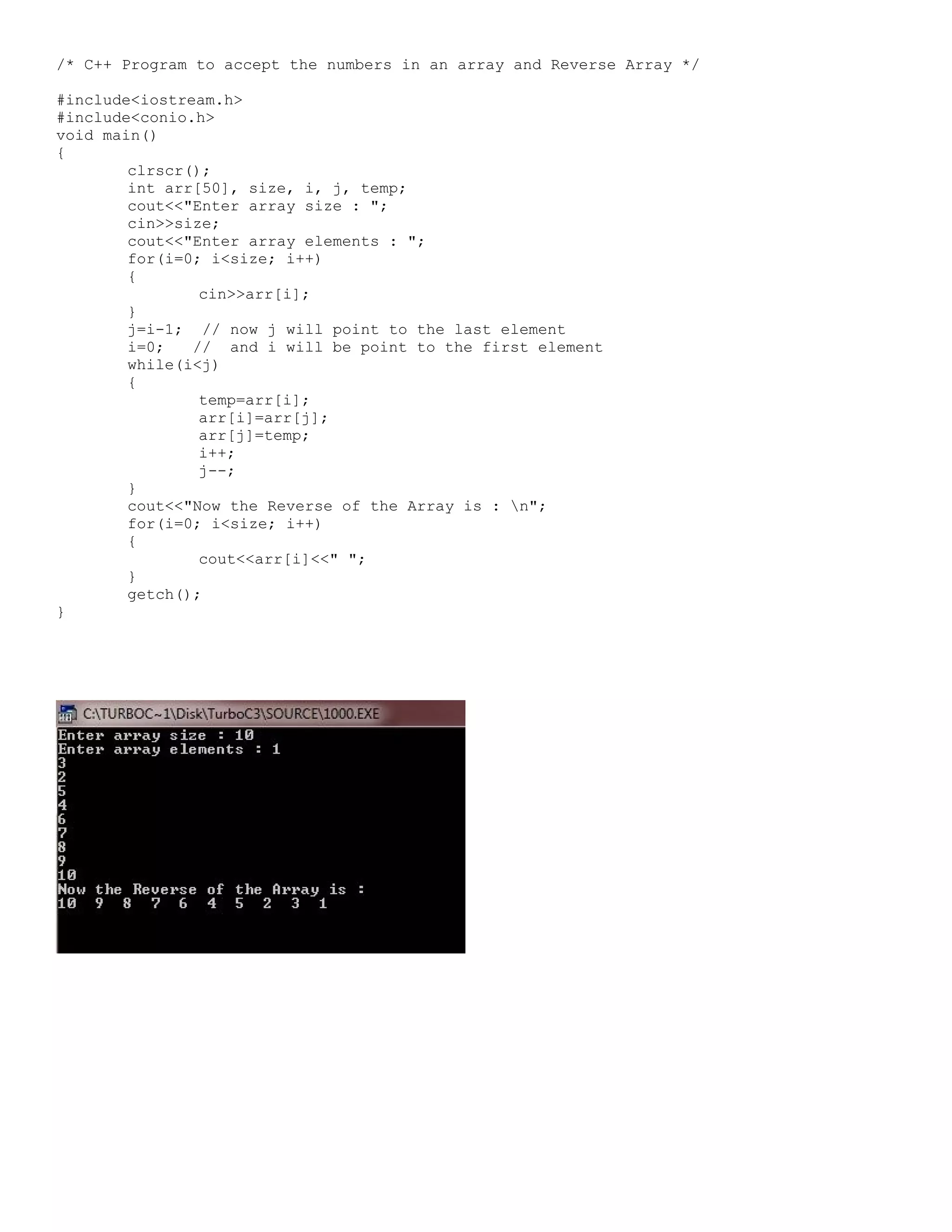 /* C++ Program to accept the numbers in an array and Reverse Array */ #include<iostream.h> #include<conio.h> void main() { clrscr(); int arr[50], size, i, j, temp; cout<<"Enter array size : "; cin>>size; cout<<"Enter array elements : "; for(i=0; i<size; i++) { cin>>arr[i]; } j=i-1; // now j will point to the last element i=0; // and i will be point to the first element while(i<j) { temp=arr[i]; arr[i]=arr[j]; arr[j]=temp; i++; j--; } cout<<"Now the Reverse of the Array is : n"; for(i=0; i<size; i++) { cout<<arr[i]<<" "; } getch(); } 