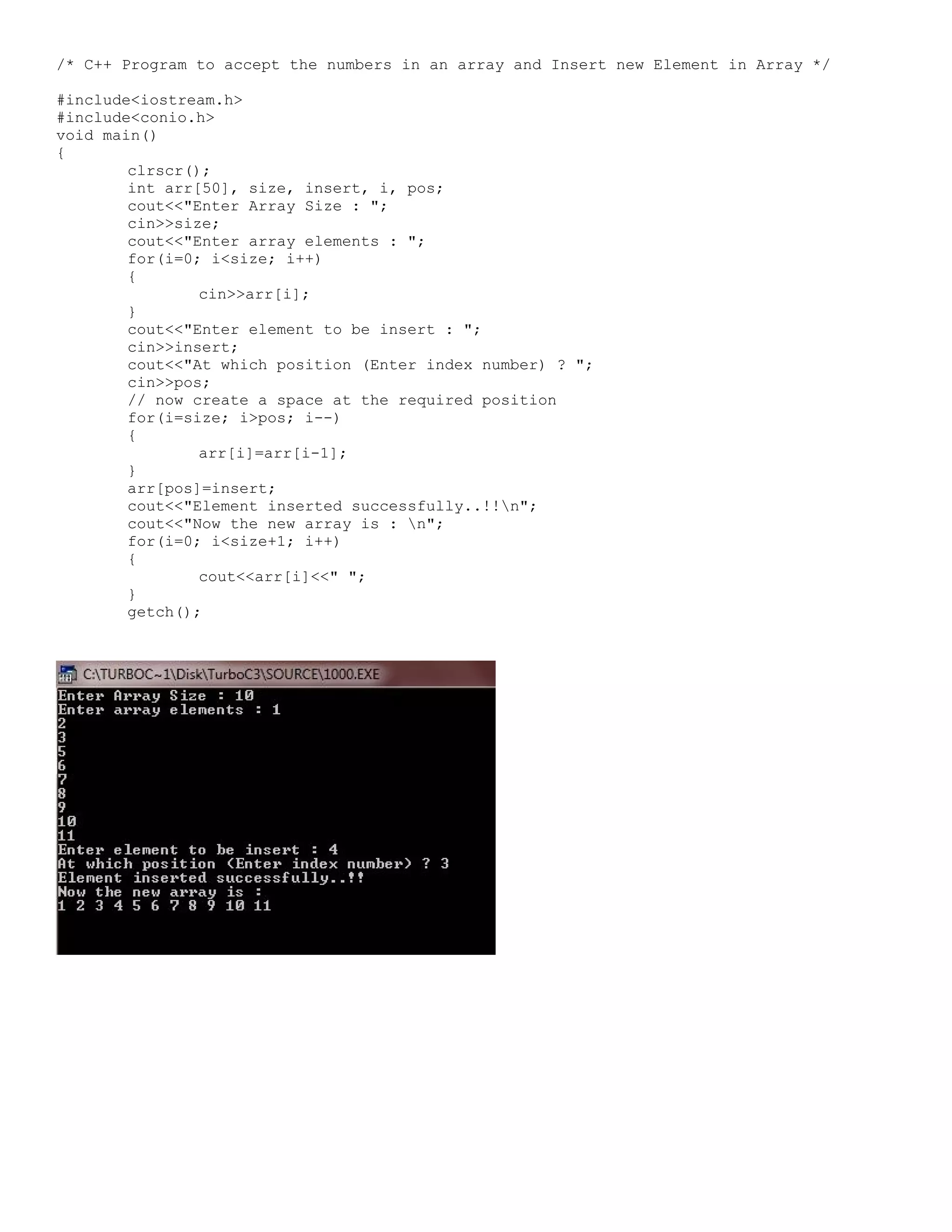 /* C++ Program to accept the numbers in an array and Insert new Element in Array */ #include<iostream.h> #include<conio.h> void main() { clrscr(); int arr[50], size, insert, i, pos; cout<<"Enter Array Size : "; cin>>size; cout<<"Enter array elements : "; for(i=0; i<size; i++) { cin>>arr[i]; } cout<<"Enter element to be insert : "; cin>>insert; cout<<"At which position (Enter index number) ? "; cin>>pos; // now create a space at the required position for(i=size; i>pos; i--) { arr[i]=arr[i-1]; } arr[pos]=insert; cout<<"Element inserted successfully..!!n"; cout<<"Now the new array is : n"; for(i=0; i<size+1; i++) { cout<<arr[i]<<" "; } getch(); 
