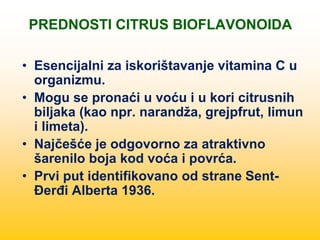 PREDNOSTI CITRUS BIOFLAVONOIDA
• Esencijalni za iskorištavanje vitamina C u
organizmu.
• Mogu se pronaći u voću i u kori citrusnih
biljaka (kao npr. narandža, grejpfrut, limun
i limeta).
• Najčešće je odgovorno za atraktivno
šarenilo boja kod voća i povrća.
• Prvi put identifikovano od strane Sent-
Đerđi Alberta 1936.
 