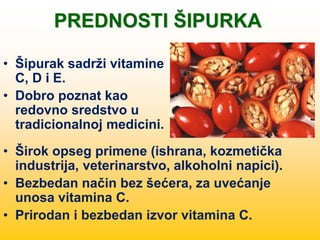 PREDNOSTI ŠIPURKA
• Šipurak sadrži vitamine
C, D i E.
• Dobro poznat kao
redovno sredstvo u
tradicionalnoj medicini.
• Širok opseg primene (ishrana, kozmetička
industrija, veterinarstvo, alkoholni napici).
• Bezbedan način bez šećera, za uvećanje
unosa vitamina C.
• Prirodan i bezbedan izvor vitamina C.
 