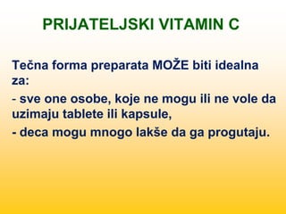 PRIJATELJSKI VITAMIN C
Tečna forma preparata MOŽE biti idealna
za:
- sve one osobe, koje ne mogu ili ne vole da
uzimaju tablete ili kapsule,
- deca mogu mnogo lakše da ga progutaju.
 