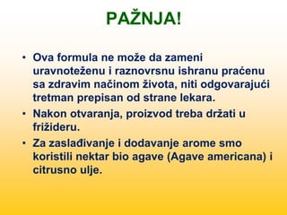 PAŽNJA!
• Ova formula ne može da zameni
uravnoteženu i raznovrsnu ishranu praćenu
sa zdravim načinom života, niti odgovarajući
tretman prepisan od strane lekara.
• Nakon otvaranja, proizvod treba držati u
frižideru.
• Za zaslađivanje i dodavanje arome smo
koristili nektar bio agave (Agave americana) i
citrusno ulje.
 