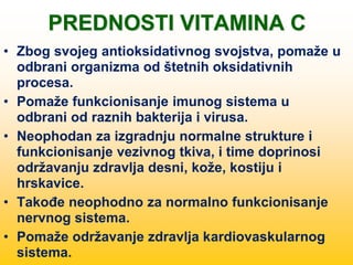 PREDNOSTI VITAMINA C
• Zbog svojeg antioksidativnog svojstva, pomaže u
odbrani organizma od štetnih oksidativnih
procesa.
• Pomaže funkcionisanje imunog sistema u
odbrani od raznih bakterija i virusa.
• Neophodan za izgradnju normalne strukture i
funkcionisanje vezivnog tkiva, i time doprinosi
održavanju zdravlja desni, kože, kostiju i
hrskavice.
• Takođe neophodno za normalno funkcionisanje
nervnog sistema.
• Pomaže održavanje zdravlja kardiovaskularnog
sistema.
 