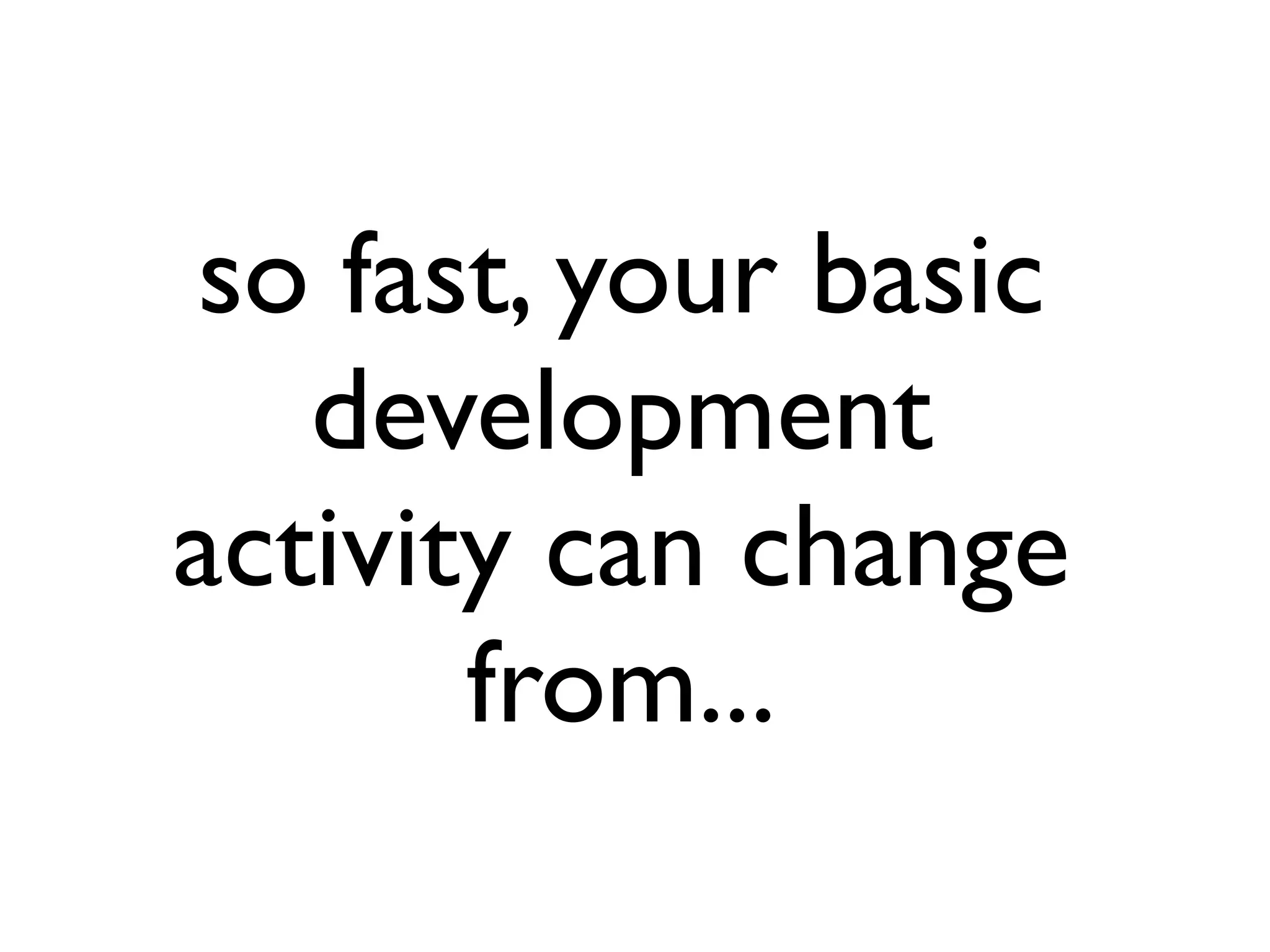 so fast, your basic
development
activity can change
from...
 