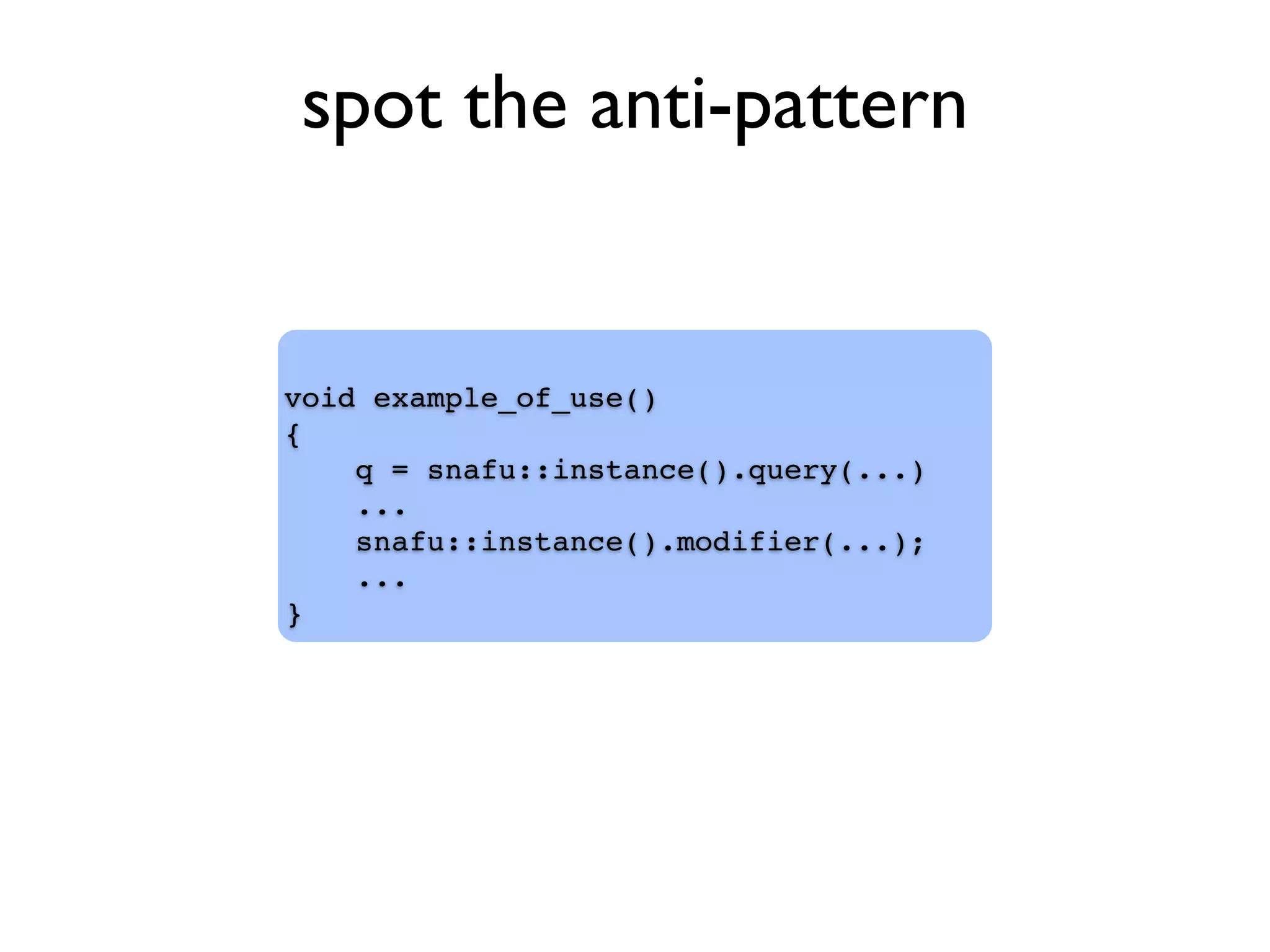 void example_of_use()
{
q = snafu::instance().query(...)
...
snafu::instance().modifier(...);
...
}
spot the anti-pattern
 