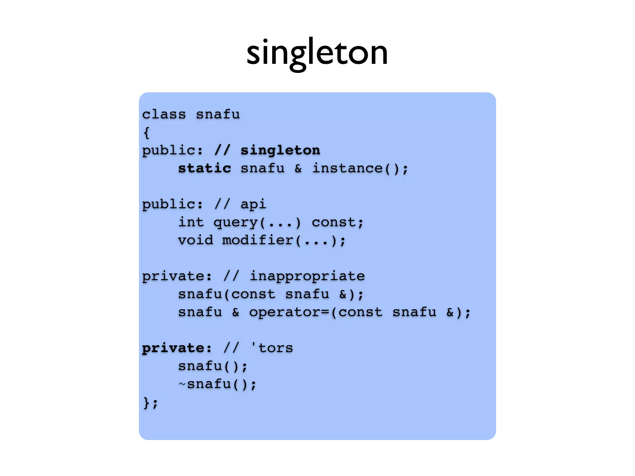 class snafu
{
public: // singleton
static snafu & instance();
public: // api
int query(...) const;
void modifier(...);
private: // inappropriate
snafu(const snafu &);
snafu & operator=(const snafu &);
private: // 'tors
snafu();
~snafu();
};
singleton
 
