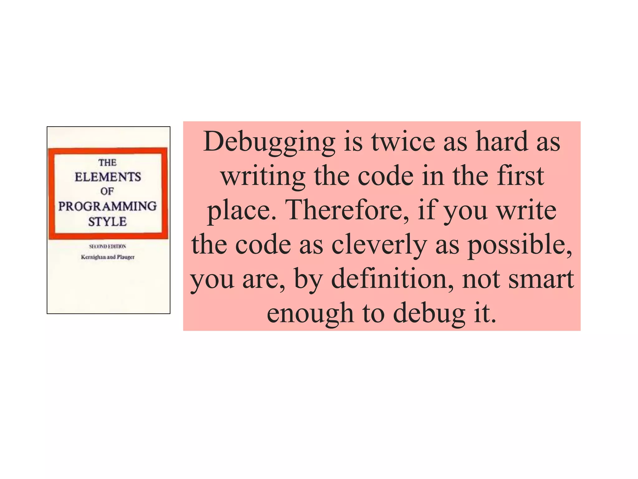 Debugging is twice as hard as
writing the code in the first
place. Therefore, if you write
the code as cleverly as possible,
you are, by definition, not smart
enough to debug it.
 
