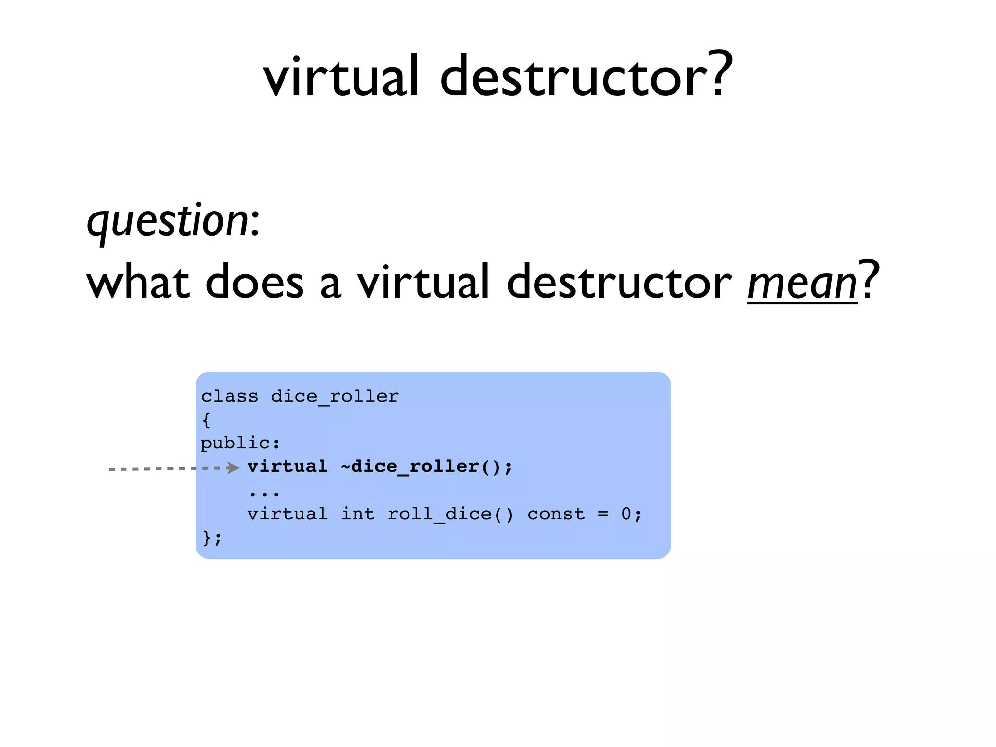 virtual destructor?
class dice_roller
{
public:
virtual ~dice_roller();
...
virtual int roll_dice() const = 0;
};
question:
what does a virtual destructor mean?
 