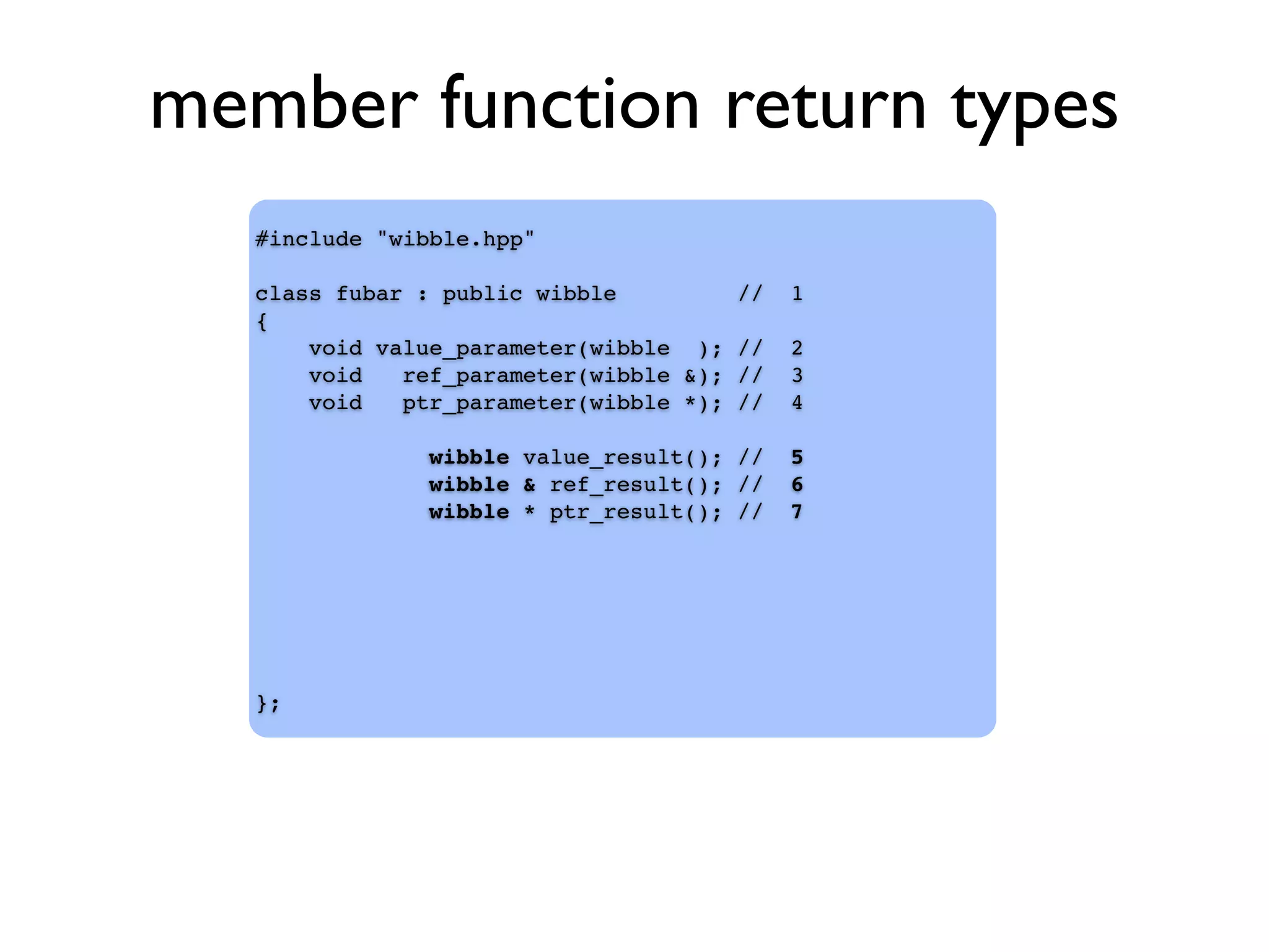 member function return types
#include "wibble.hpp"
class fubar : public wibble // 1
{
void value_parameter(wibble ); // 2
void ref_parameter(wibble &); // 3
void ptr_parameter(wibble *); // 4
wibble value_result(); // 5
wibble & ref_result(); // 6
wibble * ptr_result(); // 7
};
 