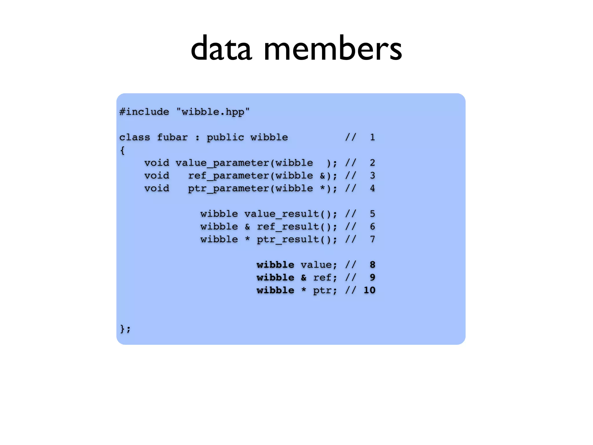 data members
#include "wibble.hpp"
class fubar : public wibble // 1
{
void value_parameter(wibble ); // 2
void ref_parameter(wibble &); // 3
void ptr_parameter(wibble *); // 4
wibble value_result(); // 5
wibble & ref_result(); // 6
wibble * ptr_result(); // 7
wibble value; // 8
wibble & ref; // 9
wibble * ptr; // 10
};
 