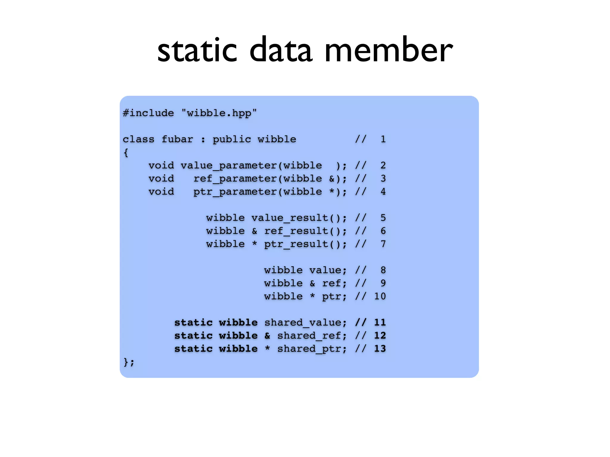 static data member
#include "wibble.hpp"
class fubar : public wibble // 1
{
void value_parameter(wibble ); // 2
void ref_parameter(wibble &); // 3
void ptr_parameter(wibble *); // 4
wibble value_result(); // 5
wibble & ref_result(); // 6
wibble * ptr_result(); // 7
wibble value; // 8
wibble & ref; // 9
wibble * ptr; // 10
static wibble shared_value; // 11
static wibble & shared_ref; // 12
static wibble * shared_ptr; // 13
};
 