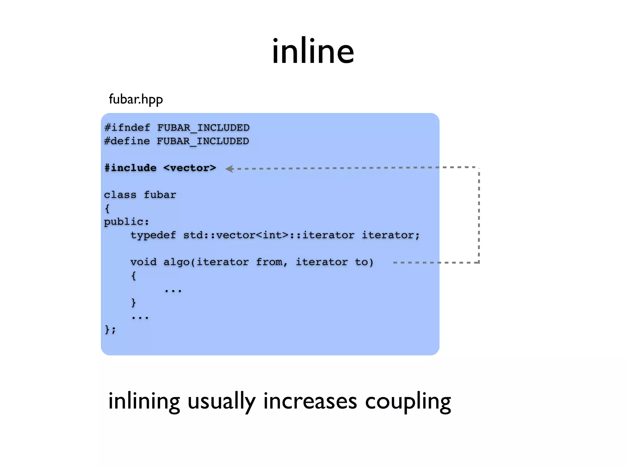 inline
#ifndef FUBAR_INCLUDED
#define FUBAR_INCLUDED
#include <vector>
class fubar
{
public:
typedef std::vector<int>::iterator iterator;
void algo(iterator from, iterator to)
{
...
}
...
};
inlining usually increases coupling
fubar.hpp
 