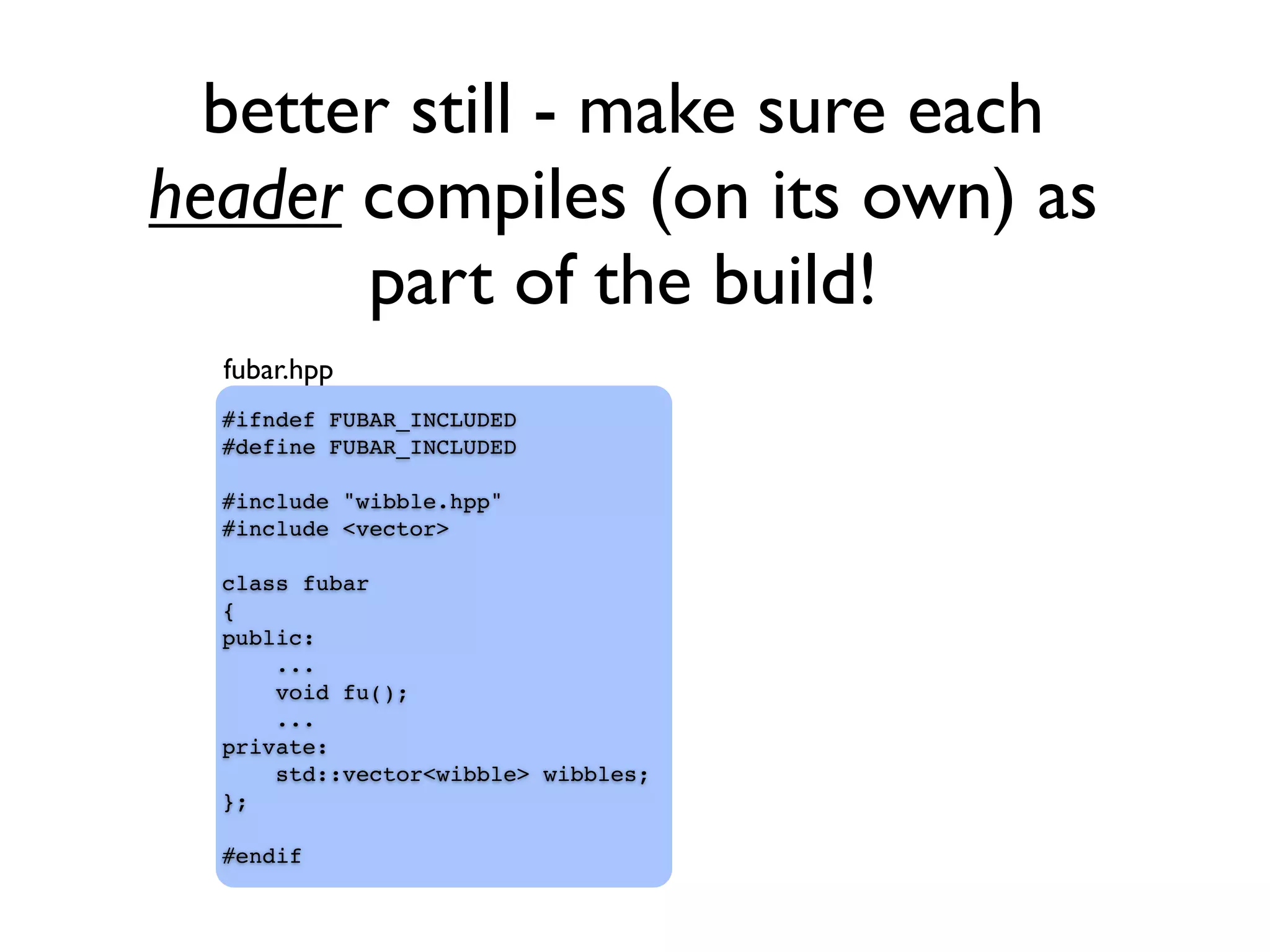 better still - make sure each
header compiles (on its own) as
part of the build!
#ifndef FUBAR_INCLUDED
#define FUBAR_INCLUDED
#include "wibble.hpp"
#include <vector>
class fubar
{
public:
...
void fu();
...
private:
std::vector<wibble> wibbles;
};
#endif
fubar.hpp
 