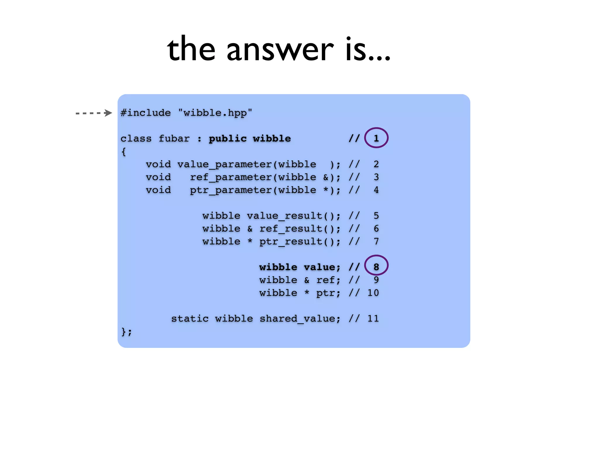 the answer is...
#include "wibble.hpp"
class fubar : public wibble // 1
{
void value_parameter(wibble ); // 2
void ref_parameter(wibble &); // 3
void ptr_parameter(wibble *); // 4
wibble value_result(); // 5
wibble & ref_result(); // 6
wibble * ptr_result(); // 7
wibble value; // 8
wibble & ref; // 9
wibble * ptr; // 10
static wibble shared_value; // 11
};
 