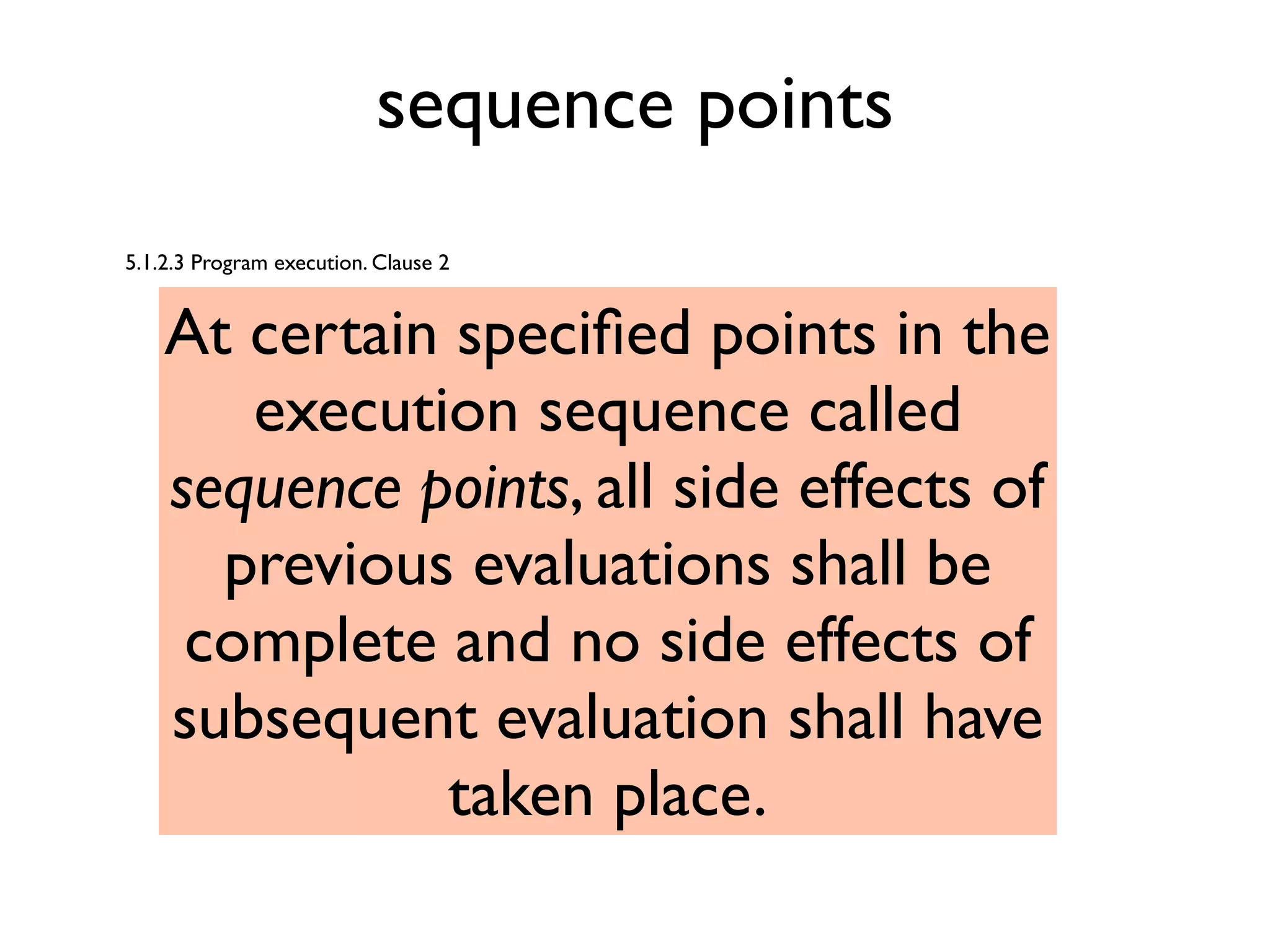 sequence points
5.1.2.3 Program execution. Clause 2
At certain speciﬁed points in the
execution sequence called
sequence points, all side effects of
previous evaluations shall be
complete and no side effects of
subsequent evaluation shall have
taken place.
 