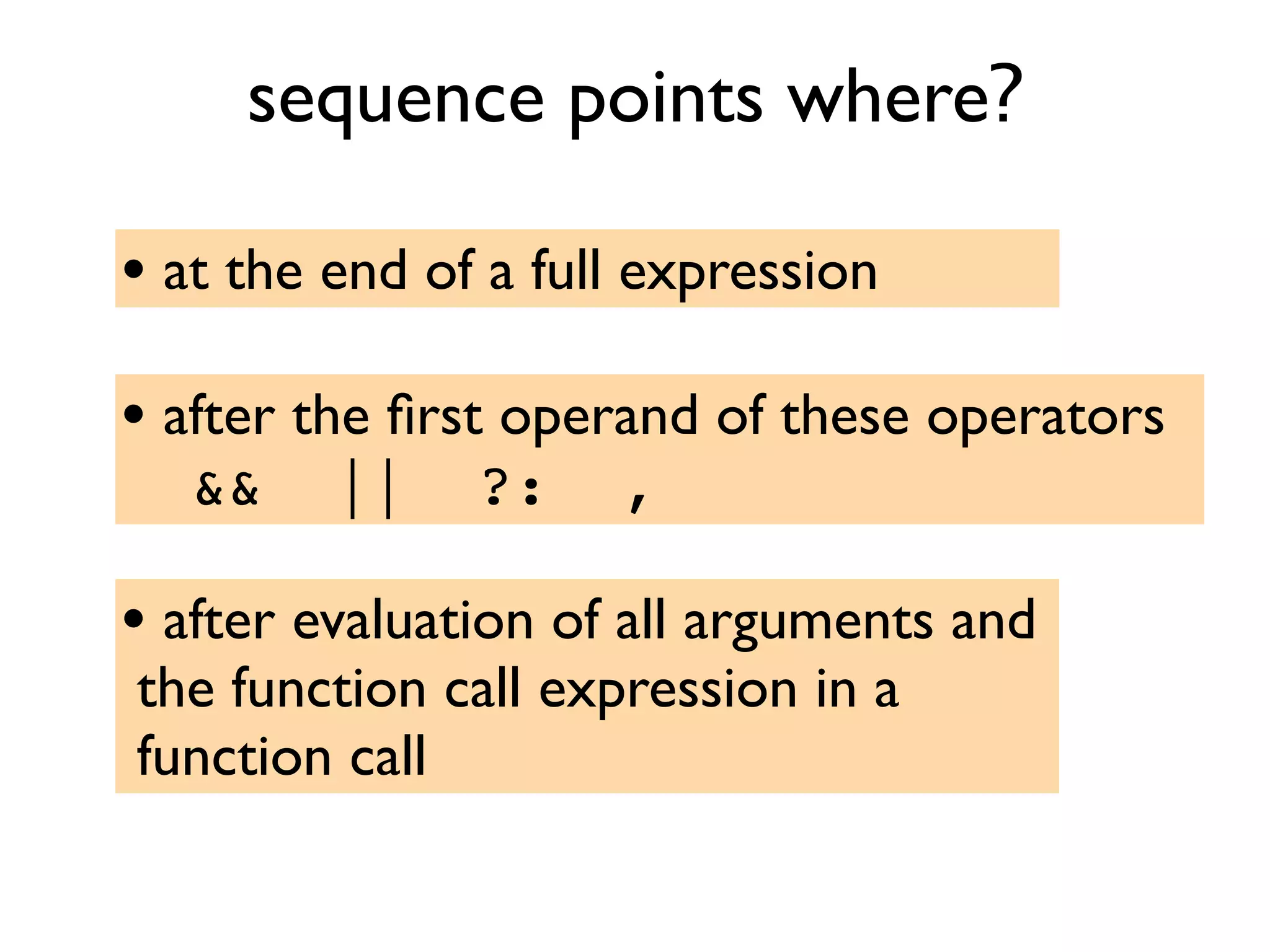 sequence points where?
• at the end of a full expression
• after the ﬁrst operand of these operators
&& || ?: ,
• after evaluation of all arguments and
the function call expression in a
function call
 