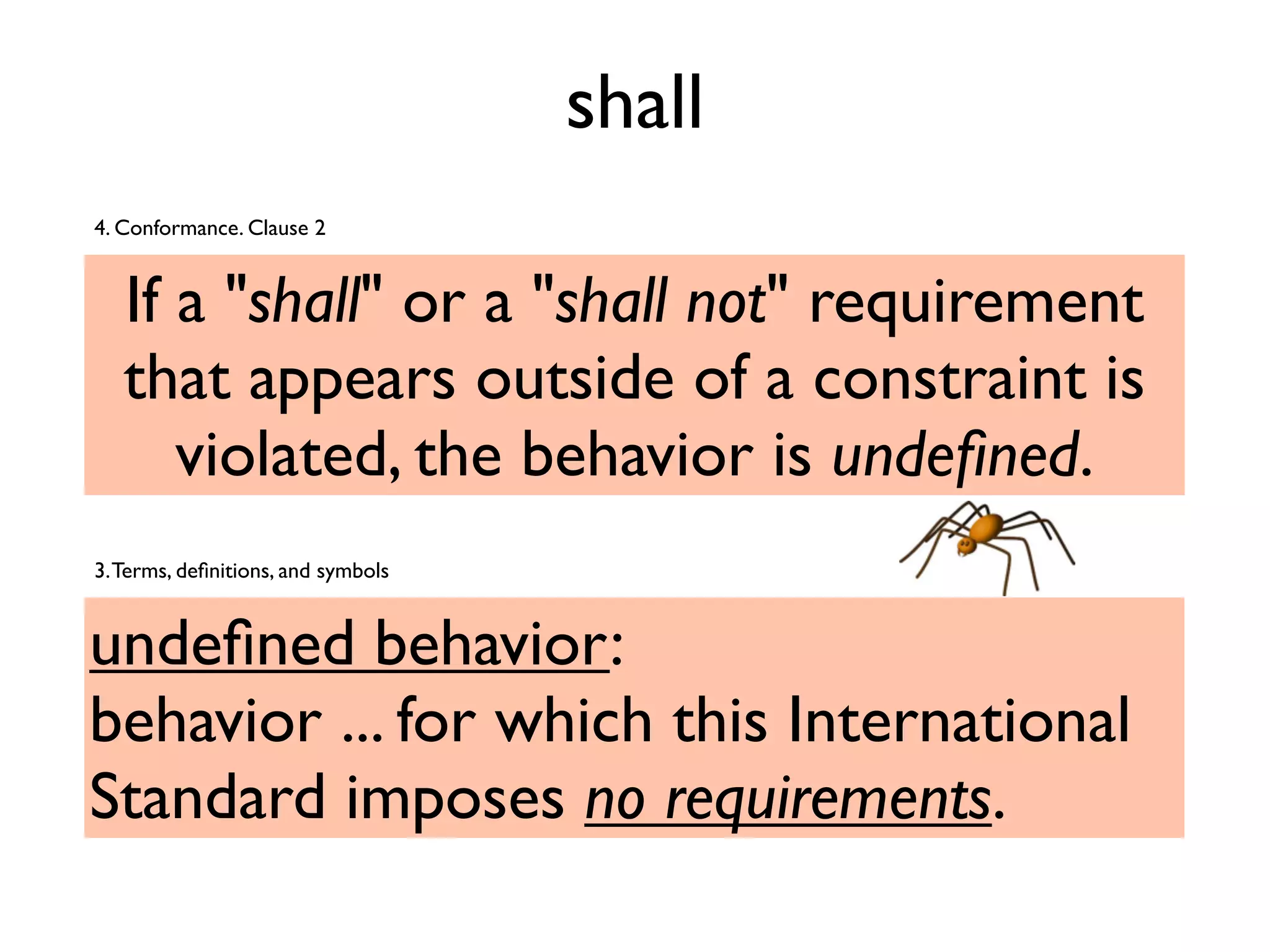 shall
If a "shall" or a "shall not" requirement
that appears outside of a constraint is
violated, the behavior is undeﬁned.
4. Conformance. Clause 2
undeﬁned behavior:
behavior ... for which this International
Standard imposes no requirements.
3.Terms, deﬁnitions, and symbols
 