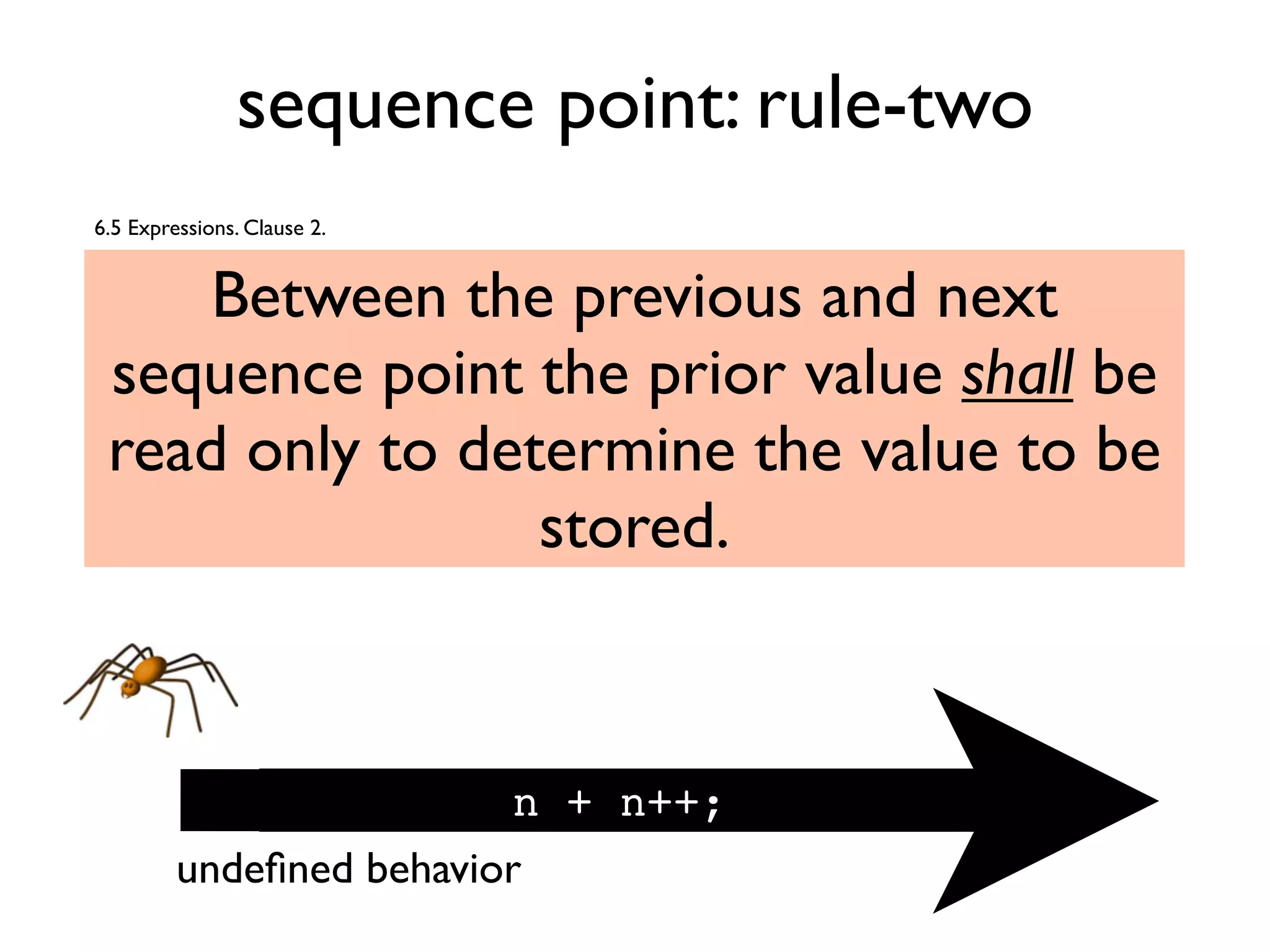 sequence point: rule-two
Between the previous and next
sequence point the prior value shall be
read only to determine the value to be
stored.
n + n++;
6.5 Expressions. Clause 2.
undeﬁned behavior
 
