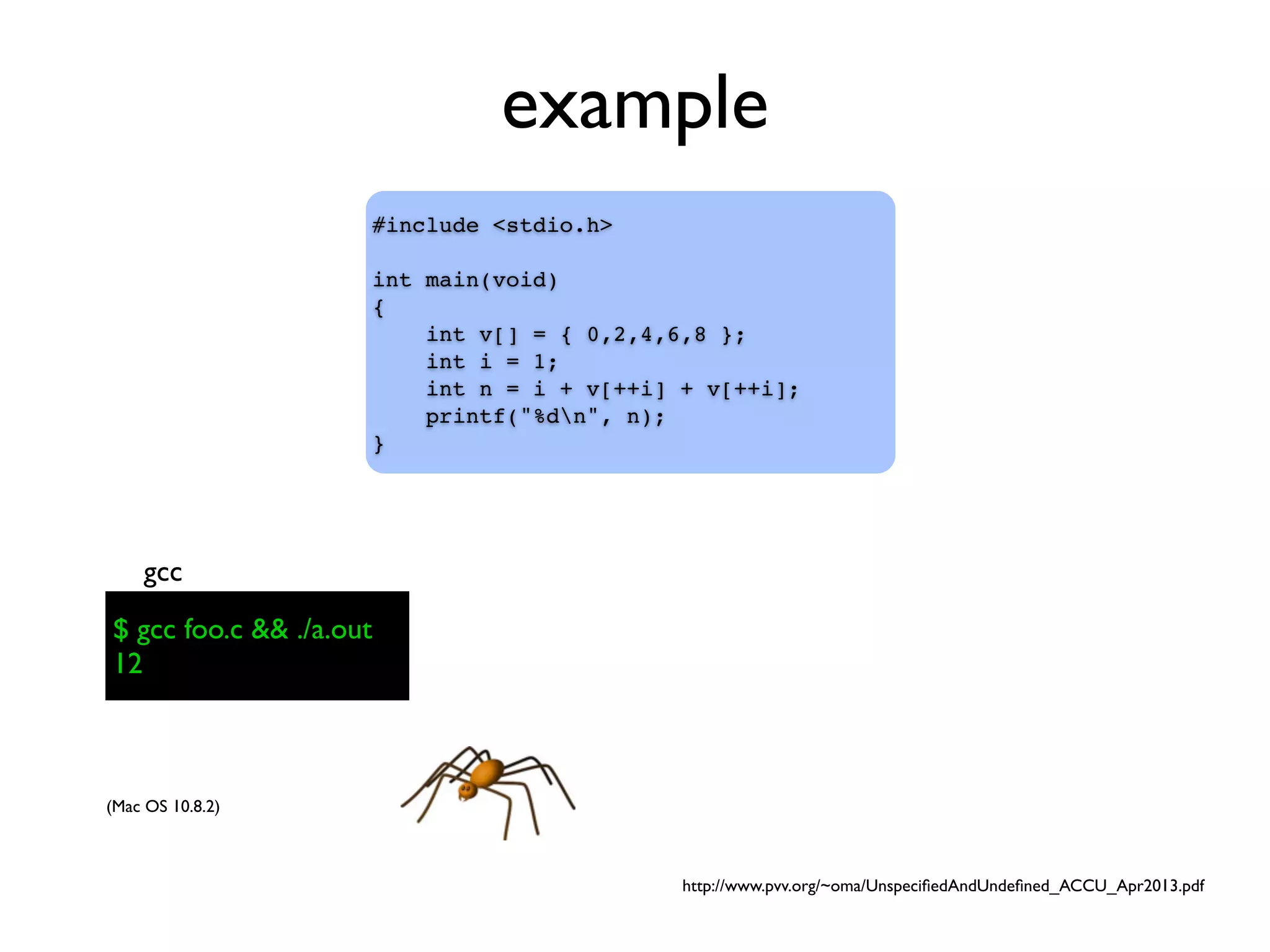 example
#include <stdio.h>
int main(void)
{
int v[] = { 0,2,4,6,8 };
int i = 1;
int n = i + v[++i] + v[++i];
printf("%dn", n);
}
$ gcc foo.c && ./a.out
gcc
(Mac OS 10.8.2)
$ gcc foo.c && ./a.out
12
http://www.pvv.org/~oma/UnspeciﬁedAndUndeﬁned_ACCU_Apr2013.pdf
 