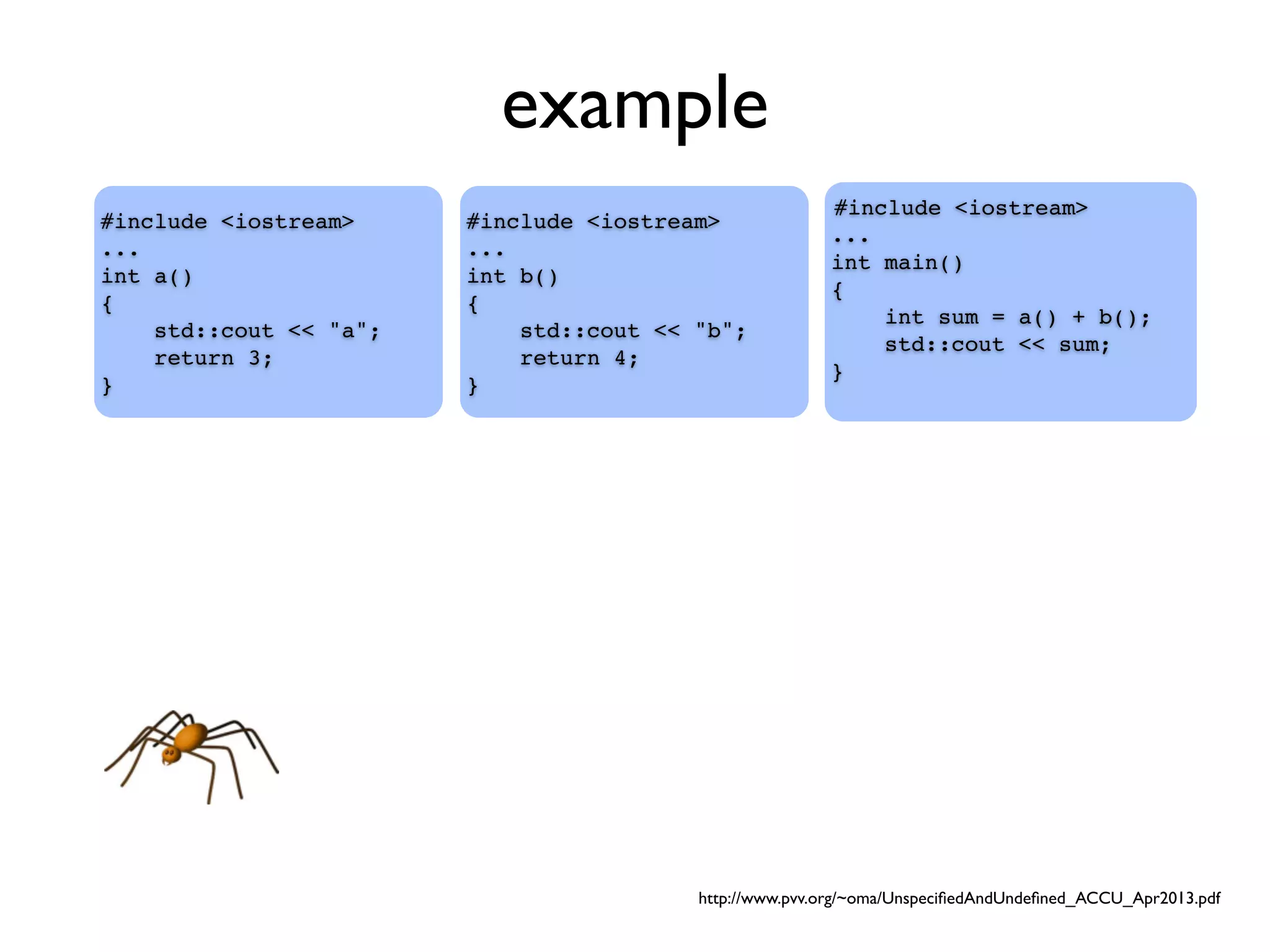 example
#include <iostream>
...
int main()
{
int sum = a() + b();
std::cout << sum;
}
#include <iostream>
...
int a()
{
std::cout << "a";
return 3;
}
#include <iostream>
...
int b()
{
std::cout << "b";
return 4;
}
http://www.pvv.org/~oma/UnspeciﬁedAndUndeﬁned_ACCU_Apr2013.pdf
 