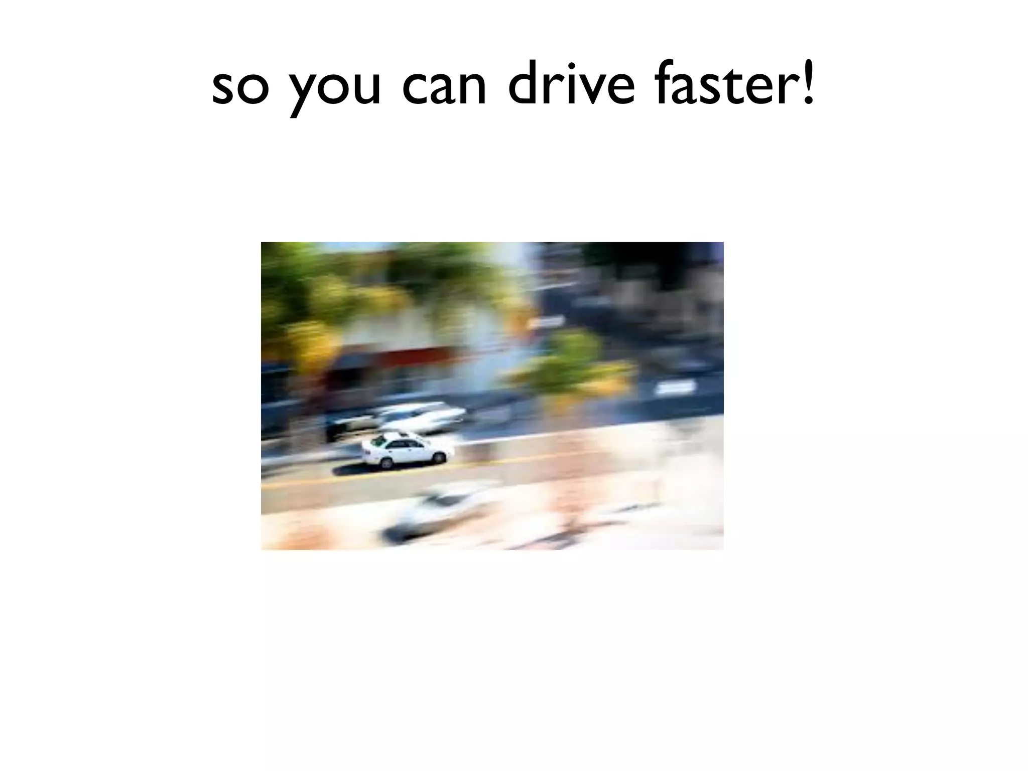 so you can drive faster!
 