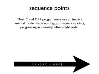 sequence points
Most C and C++ programmers use an implicit
mental model made up of lots of sequence points,
progressing in a mostly left-to-right order.
i + v[++i] + v[++i]
 