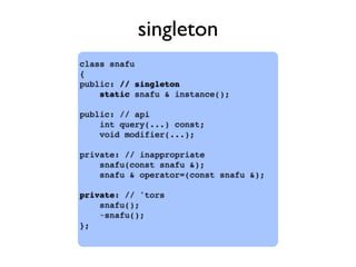 class snafu
{
public: // singleton
static snafu & instance();
public: // api
int query(...) const;
void modifier(...);
private: // inappropriate
snafu(const snafu &);
snafu & operator=(const snafu &);
private: // 'tors
snafu();
~snafu();
};
singleton
 