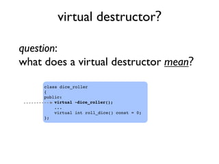 virtual destructor?
class dice_roller
{
public:
virtual ~dice_roller();
...
virtual int roll_dice() const = 0;
};
question:
what does a virtual destructor mean?
 