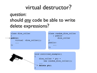 virtual destructor?
class random_dice_roller
: public
dice_roller
{
public:
...
};
question:
should any code be able to write
delete expressions?
void contrived_example()
{
dice_roller * ptr =
new random_dice_roller();
...
delete ptr;
}
class dice_roller
{
public:
virtual ~dice_roller();
...
};
 