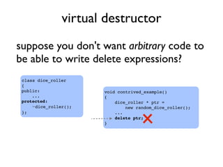 virtual destructor
suppose you don't want arbitrary code to
be able to write delete expressions?
void contrived_example()
{
dice_roller * ptr =
new random_dice_roller();
...
delete ptr;
}
class dice_roller
{
public:
...
protected:
~dice_roller();
};
 