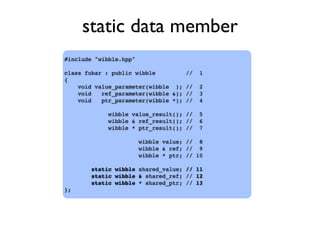 static data member
#include "wibble.hpp"
class fubar : public wibble // 1
{
void value_parameter(wibble ); // 2
void ref_parameter(wibble &); // 3
void ptr_parameter(wibble *); // 4
wibble value_result(); // 5
wibble & ref_result(); // 6
wibble * ptr_result(); // 7
wibble value; // 8
wibble & ref; // 9
wibble * ptr; // 10
static wibble shared_value; // 11
static wibble & shared_ref; // 12
static wibble * shared_ptr; // 13
};
 