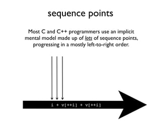 sequence points
Most C and C++ programmers use an implicit
mental model made up of lots of sequence points,
progressing in a mostly left-to-right order.
i + v[++i] + v[++i]
 