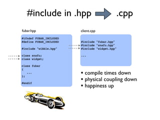 #ifndef FUBAR_INCLUDED
#define FUBAR_INCLUDED
#include "wibble.hpp"
class snafu;
class widget;
class fubar
{
...
};
#endif
#include "fubar.hpp"
#include "snafu.hpp"
#include "widget.hpp"
...
fubar.hpp client.cpp
• compile times down
• physical coupling down
• happiness up
#include in .hpp .cpp
 