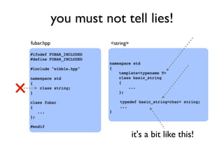 you must not tell lies!
#ifndef FUBAR_INCLUDED
#define FUBAR_INCLUDED
#include "wibble.hpp"
namespace std
{
class string;
}
class fubar
{
...
};
#endif
namespace std
{
template<typename T>
class basic_string
{
...
};
typedef basic_string<char> string;
...
}
fubar.hpp <string>
it's a bit like this!
 