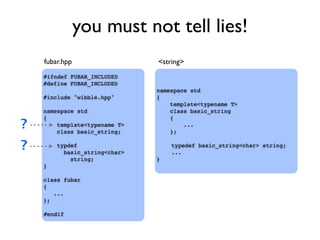 you must not tell lies!
#ifndef FUBAR_INCLUDED
#define FUBAR_INCLUDED
#include "wibble.hpp"
namespace std
{
template<typename T>
class basic_string;
typdef
basic_string<char>
string;
}
class fubar
{
...
};
#endif
namespace std
{
template<typename T>
class basic_string
{
...
};
typedef basic_string<char> string;
...
}
fubar.hpp <string>
?
?
 