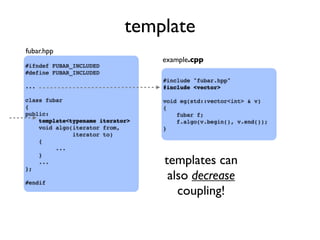 template
#ifndef FUBAR_INCLUDED
#define FUBAR_INCLUDED
...
class fubar
{
public:
template<typename iterator>
void algo(iterator from,
iterator to)
{
...
}
...
};
#endif
#include "fubar.hpp"
#include <vector>
void eg(std::vector<int> & v)
{
fubar f;
f.algo(v.begin(), v.end());
}
fubar.hpp
example.cpp
templates can
also decrease
coupling!
 
