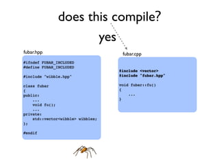 does this compile?
#ifndef FUBAR_INCLUDED
#define FUBAR_INCLUDED
#include "wibble.hpp"
class fubar
{
public:
...
void fu();
...
private:
std::vector<wibble> wibbles;
};
#endif
#include <vector>
#include "fubar.hpp"
void fubar::fu()
{
...
}
fubar.hpp fubar.cpp
yes
 