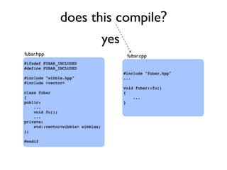 does this compile?
#ifndef FUBAR_INCLUDED
#define FUBAR_INCLUDED
#include "wibble.hpp"
#include <vector>
class fubar
{
public:
...
void fu();
...
private:
std::vector<wibble> wibbles;
};
#endif
#include "fubar.hpp"
...
void fubar::fu()
{
...
}
fubar.hpp fubar.cpp
yes
 