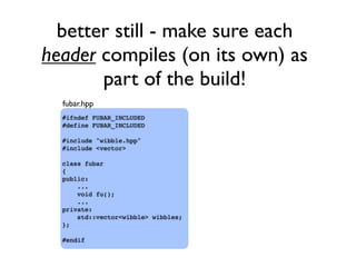 better still - make sure each
header compiles (on its own) as
part of the build!
#ifndef FUBAR_INCLUDED
#define FUBAR_INCLUDED
#include "wibble.hpp"
#include <vector>
class fubar
{
public:
...
void fu();
...
private:
std::vector<wibble> wibbles;
};
#endif
fubar.hpp
 