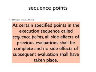 sequence points
5.1.2.3 Program execution. Clause 2
At certain speciﬁed points in the
execution sequence called
sequence points, all side effects of
previous evaluations shall be
complete and no side effects of
subsequent evaluation shall have
taken place.
 