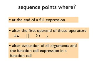 sequence points where?
• at the end of a full expression
• after the ﬁrst operand of these operators
&& || ?: ,
• after evaluation of all arguments and
the function call expression in a
function call
 