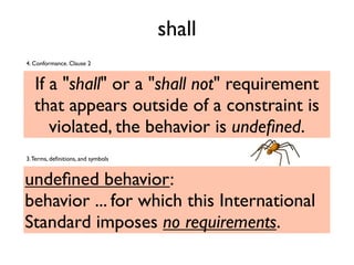 shall
If a "shall" or a "shall not" requirement
that appears outside of a constraint is
violated, the behavior is undeﬁned.
4. Conformance. Clause 2
undeﬁned behavior:
behavior ... for which this International
Standard imposes no requirements.
3.Terms, deﬁnitions, and symbols
 